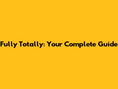 Fully Totally: Your Complete Guide