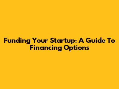 Funding Your Startup: A Guide To Financing Options