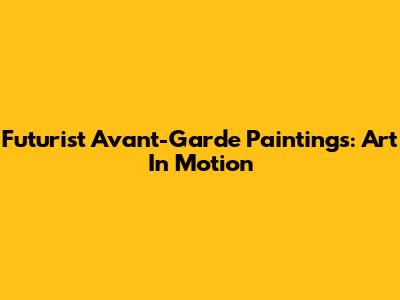 Futurist Avant-Garde Paintings: Art In Motion