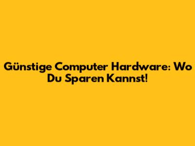 Günstige Computer Hardware: Wo Du Sparen Kannst!