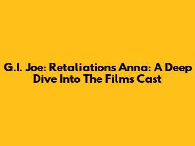 G.I. Joe: Retaliation's Anna: A Deep Dive Into The Film's Cast