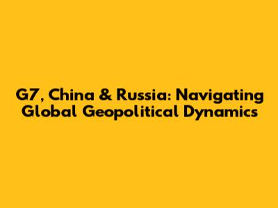 G7, China & Russia: Navigating Global Geopolitical Dynamics