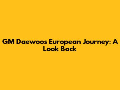 GM Daewoo's European Journey: A Look Back