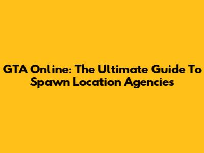 GTA Online: The Ultimate Guide To Spawn Location Agencies