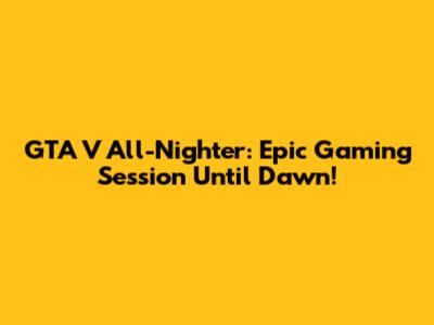 GTA V All-Nighter: Epic Gaming Session Until Dawn!