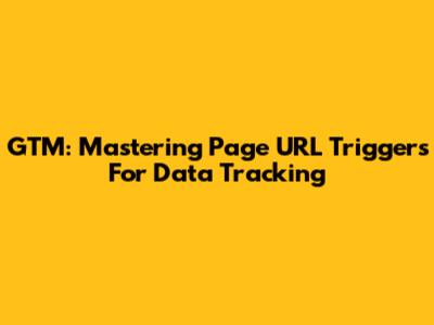 GTM: Mastering Page URL Triggers For Data Tracking