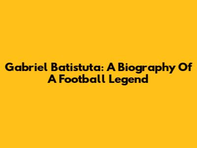 Gabriel Batistuta: A Biography Of A Football Legend