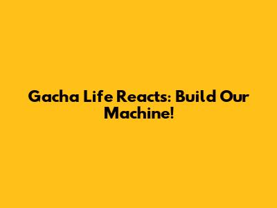 Gacha Life Reacts: Build Our Machine!