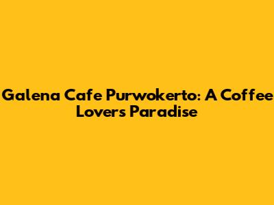 Galena Cafe Purwokerto: A Coffee Lover's Paradise