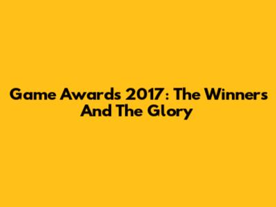 Game Awards 2017: The Winners And The Glory