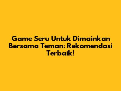 Game Seru Untuk Dimainkan Bersama Teman: Rekomendasi Terbaik!