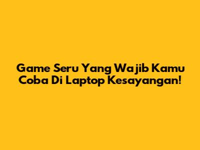Game Seru Yang Wajib Kamu Coba Di Laptop Kesayangan!