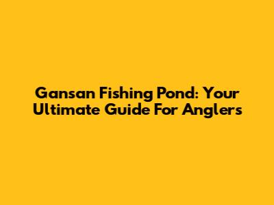 Gansan Fishing Pond: Your Ultimate Guide For Anglers