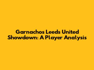 Garnacho's Leeds United Showdown: A Player Analysis