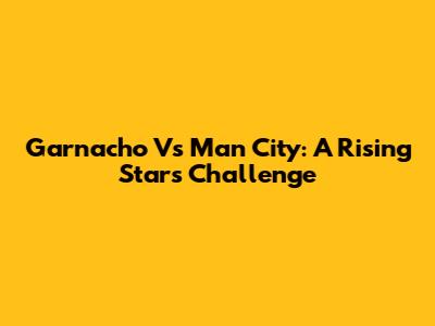 Garnacho Vs Man City: A Rising Star's Challenge