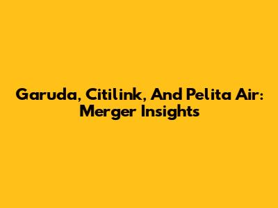 Garuda, Citilink, And Pelita Air: Merger Insights