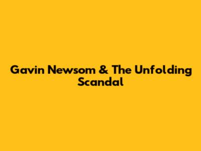 Gavin Newsom & The Unfolding Scandal
