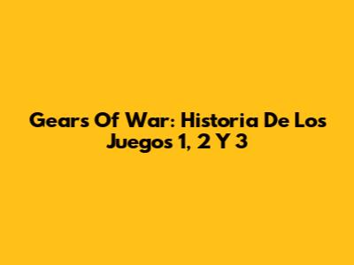 Gears Of War: Historia De Los Juegos 1, 2 Y 3