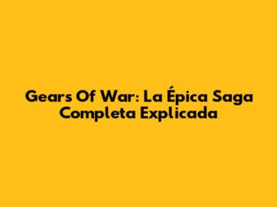 Gears Of War: La Épica Saga Completa Explicada