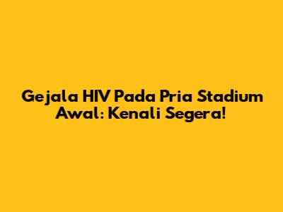 Gejala HIV Pada Pria Stadium Awal: Kenali Segera!