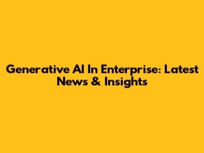 Generative AI In Enterprise: Latest News & Insights