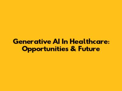 Generative AI In Healthcare: Opportunities & Future