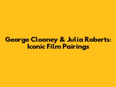 George Clooney & Julia Roberts: Iconic Film Pairings