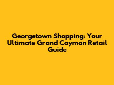 Georgetown Shopping: Your Ultimate Grand Cayman Retail Guide