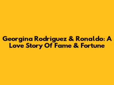 Georgina Rodriguez & Ronaldo: A Love Story Of Fame & Fortune