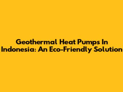 Geothermal Heat Pumps In Indonesia: An Eco-Friendly Solution