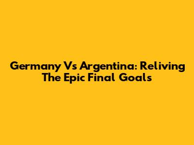 Germany Vs Argentina: Reliving The Epic Final Goals
