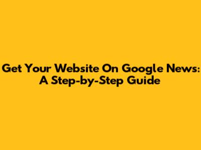 Get Your Website On Google News: A Step-by-Step Guide