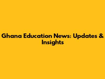 Ghana Education News: Updates & Insights