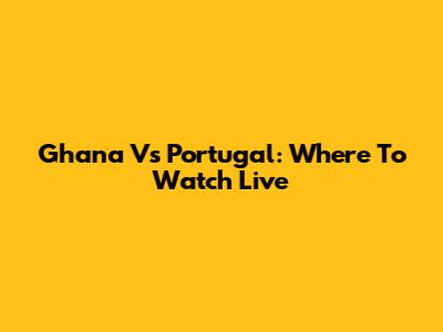 Ghana Vs Portugal: Where To Watch Live
