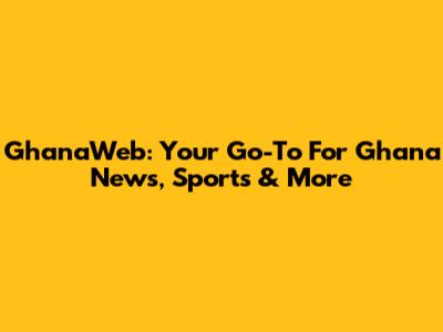 GhanaWeb: Your Go-To For Ghana News, Sports & More