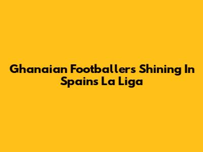 Ghanaian Footballers Shining In Spain's La Liga