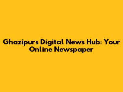 Ghazipur's Digital News Hub: Your Online Newspaper