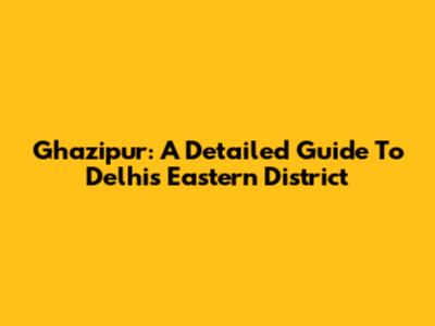 Ghazipur: A Detailed Guide To Delhi's Eastern District