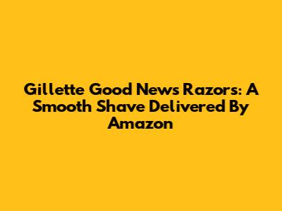 Gillette Good News Razors: A Smooth Shave Delivered By Amazon