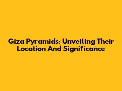 Giza Pyramids: Unveiling Their Location And Significance