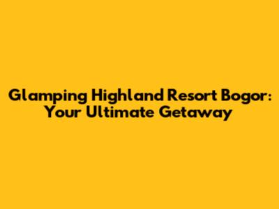 Glamping Highland Resort Bogor: Your Ultimate Getaway