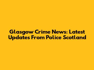 Glasgow Crime News: Latest Updates From Police Scotland