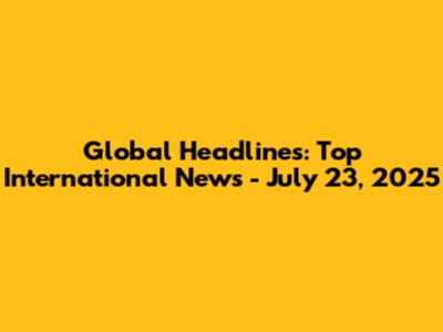 Global Headlines: Top International News - July 23, 2025