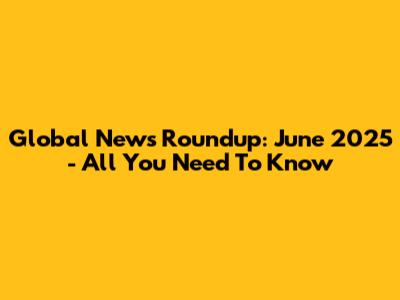 Global News Roundup: June 2025 - All You Need To Know
