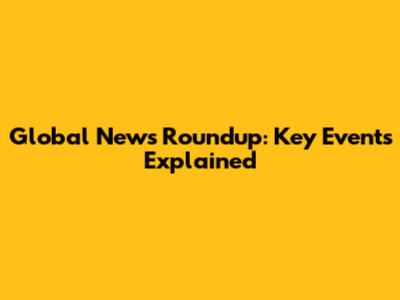 Global News Roundup: Key Events Explained