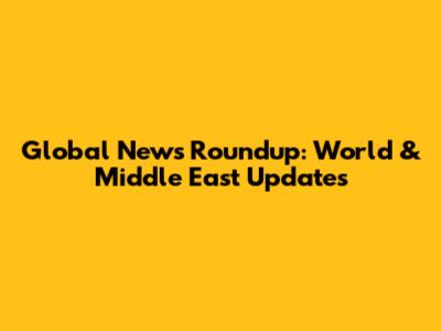 Global News Roundup: World & Middle East Updates