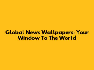 Global News Wallpapers: Your Window To The World