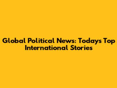 Global Political News: Today's Top International Stories