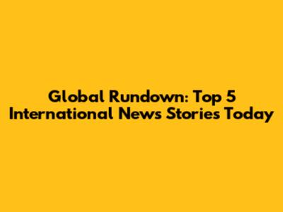 Global Rundown: Top 5 International News Stories Today