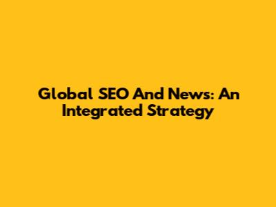 Global SEO And News: An Integrated Strategy